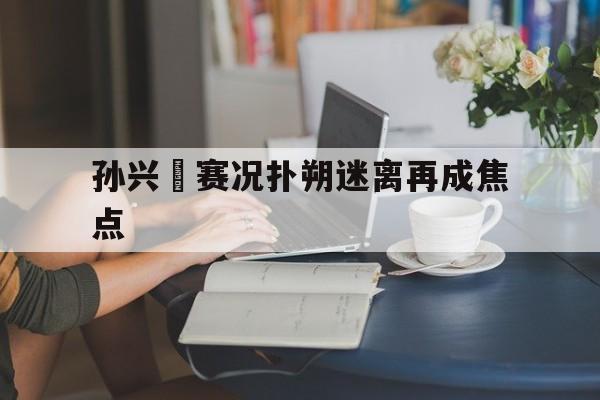 孙兴慜赛况扑朔迷离再成焦点(孙兴慜进球后做出闭嘴庆祝动作)|jdb电子平台